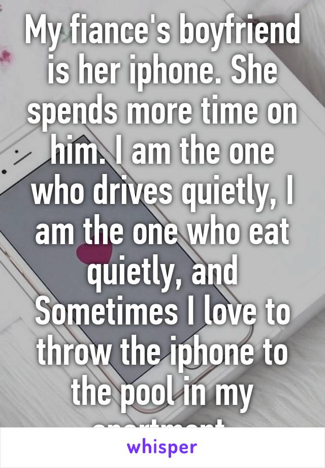 My fiance's boyfriend is her iphone. She spends more time on him. I am the one who drives quietly, I am the one who eat quietly, and Sometimes I love to throw the iphone to the pool in my apartment.