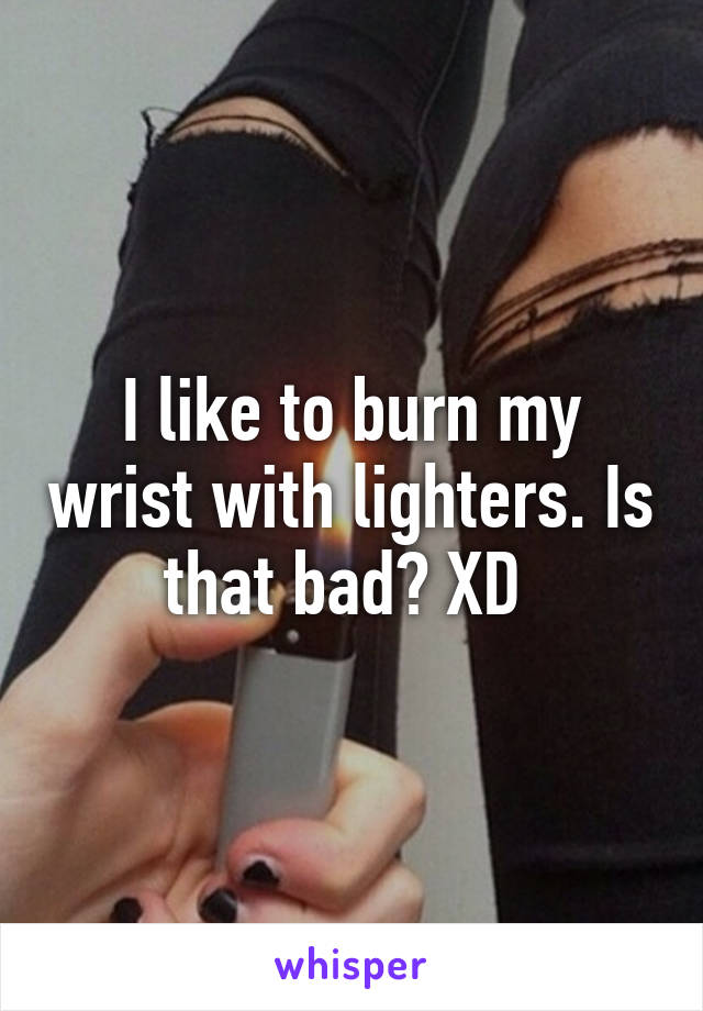 I like to burn my wrist with lighters. Is that bad? XD 