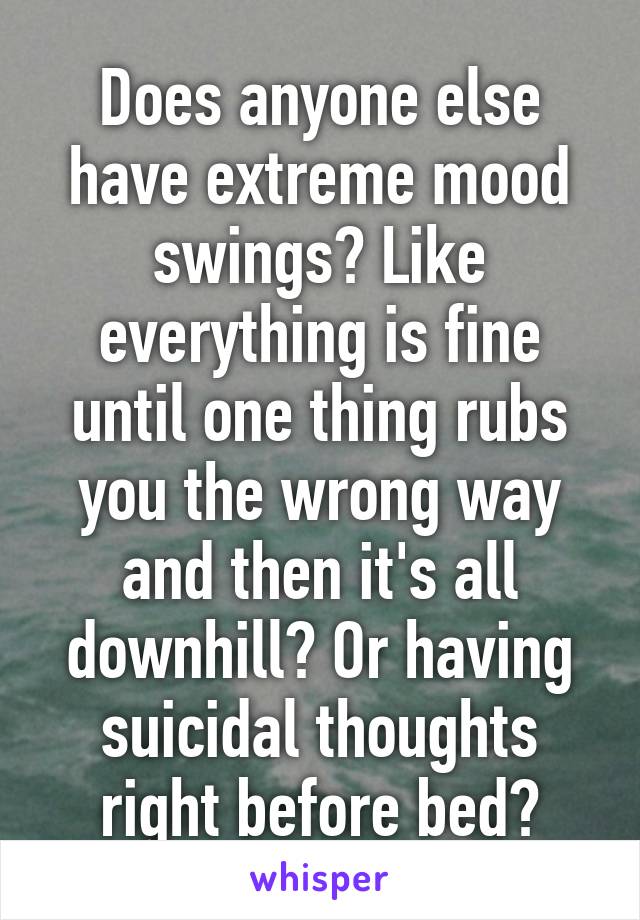 Does anyone else have extreme mood swings? Like everything is fine until one thing rubs you the wrong way and then it's all downhill? Or having suicidal thoughts right before bed?