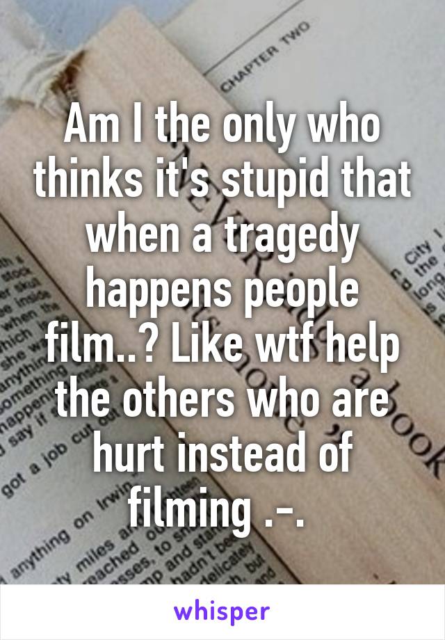 Am I the only who thinks it's stupid that when a tragedy happens people film..? Like wtf help the others who are hurt instead of filming .-. 