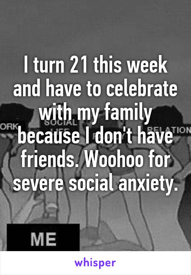 I turn 21 this week and have to celebrate with my family because I don't have friends. Woohoo for severe social anxiety. 