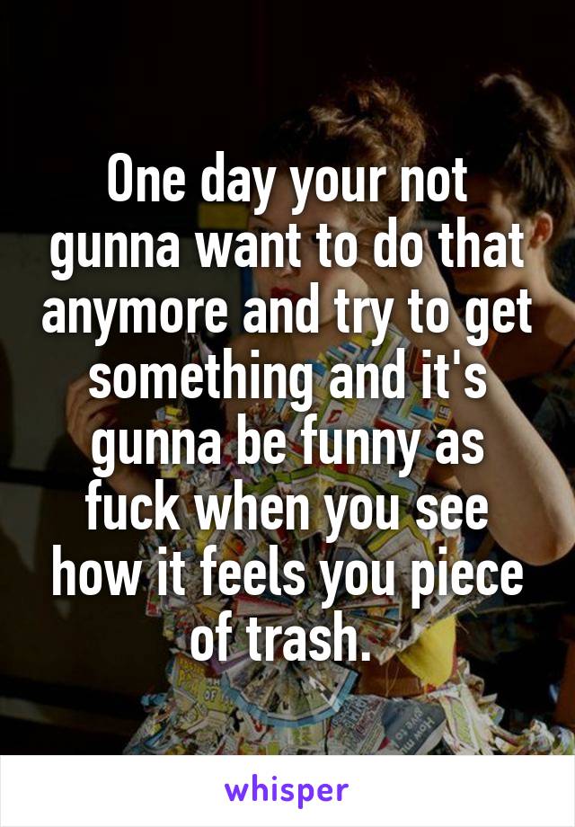 One day your not gunna want to do that anymore and try to get something and it's gunna be funny as fuck when you see how it feels you piece of trash. 