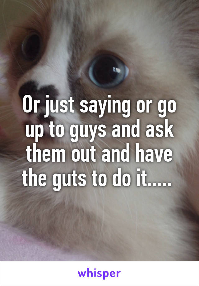 Or just saying or go up to guys and ask them out and have the guts to do it..... 