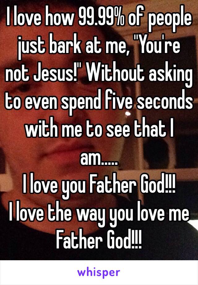 I love how 99.99% of people just bark at me, "You're not Jesus!" Without asking to even spend five seconds with me to see that I am.....
I love you Father God!!!
I love the way you love me Father God!!!