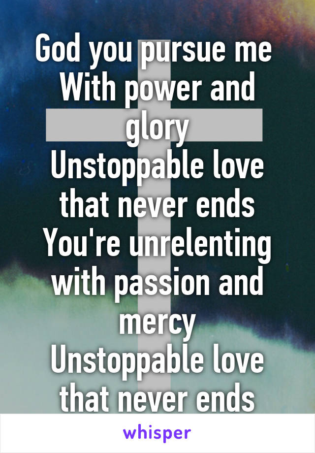 God you pursue me 
With power and glory
Unstoppable love that never ends
You're unrelenting with passion and mercy
Unstoppable love that never ends