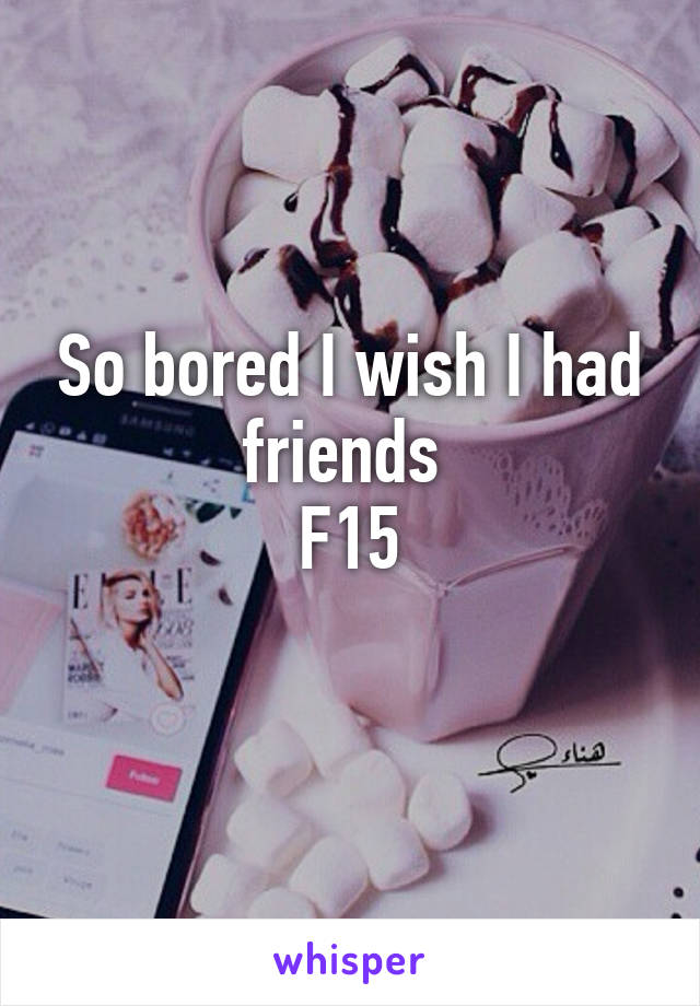 So bored I wish I had friends 
F15
