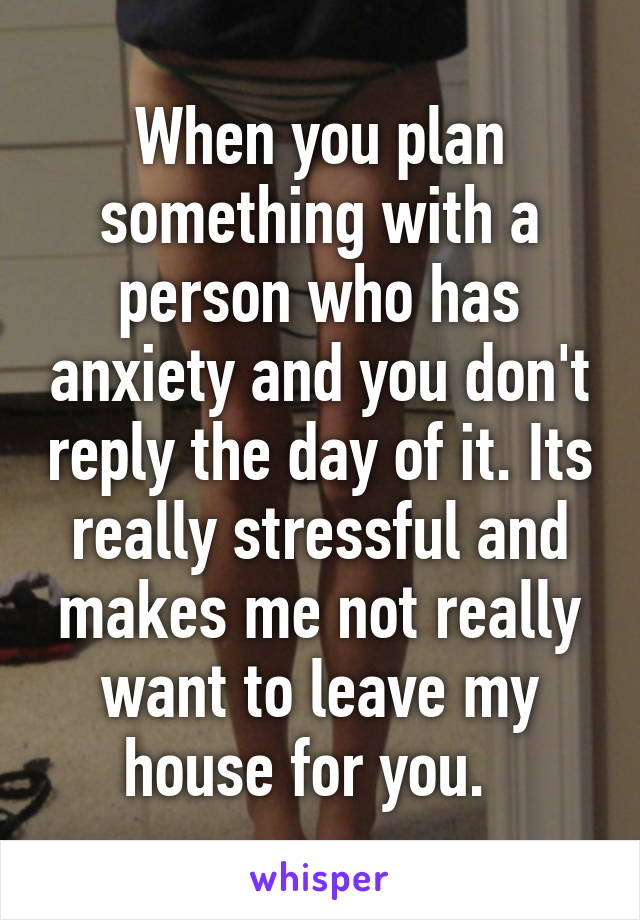 When you plan something with a person who has anxiety and you don't reply the day of it. Its really stressful and makes me not really want to leave my house for you.  