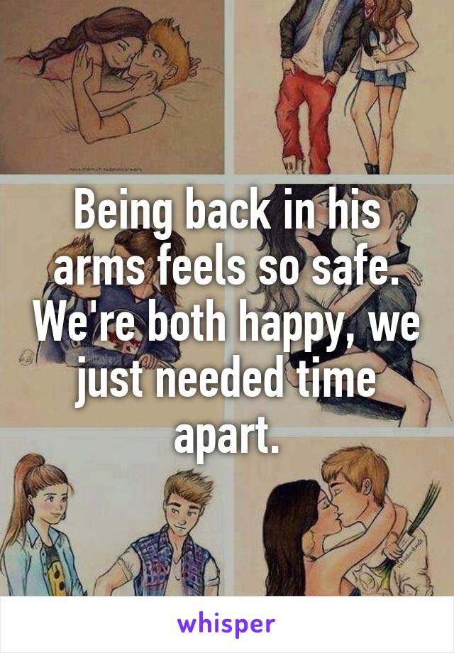 Being back in his arms feels so safe. We're both happy, we just needed time apart.