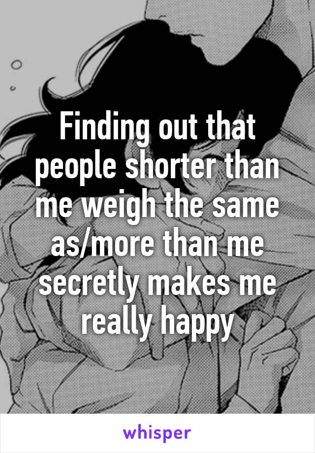 Finding out that people shorter than me weigh the same as/more than me secretly makes me really happy