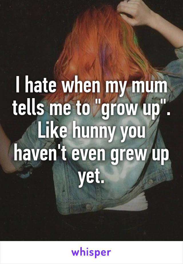 I hate when my mum tells me to "grow up". Like hunny you haven't even grew up yet.