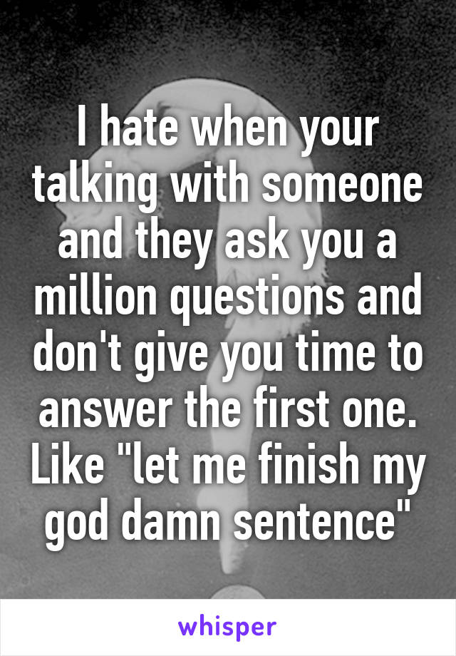 I hate when your talking with someone and they ask you a million questions and don't give you time to answer the first one. Like "let me finish my god damn sentence"