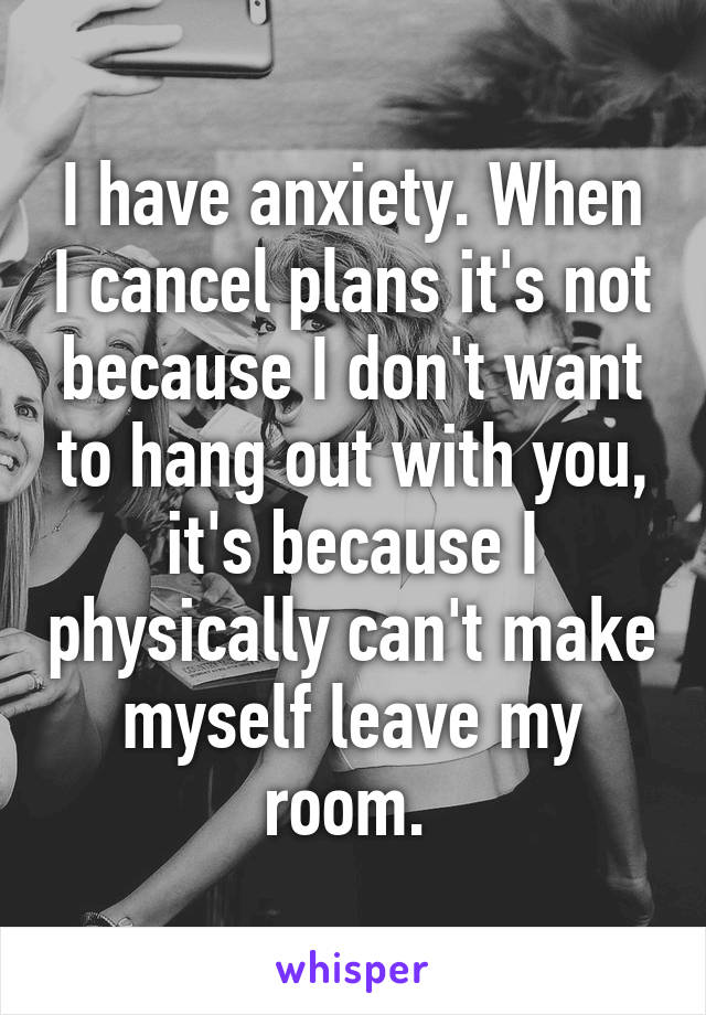 I have anxiety. When I cancel plans it's not because I don't want to hang out with you, it's because I physically can't make myself leave my room. 