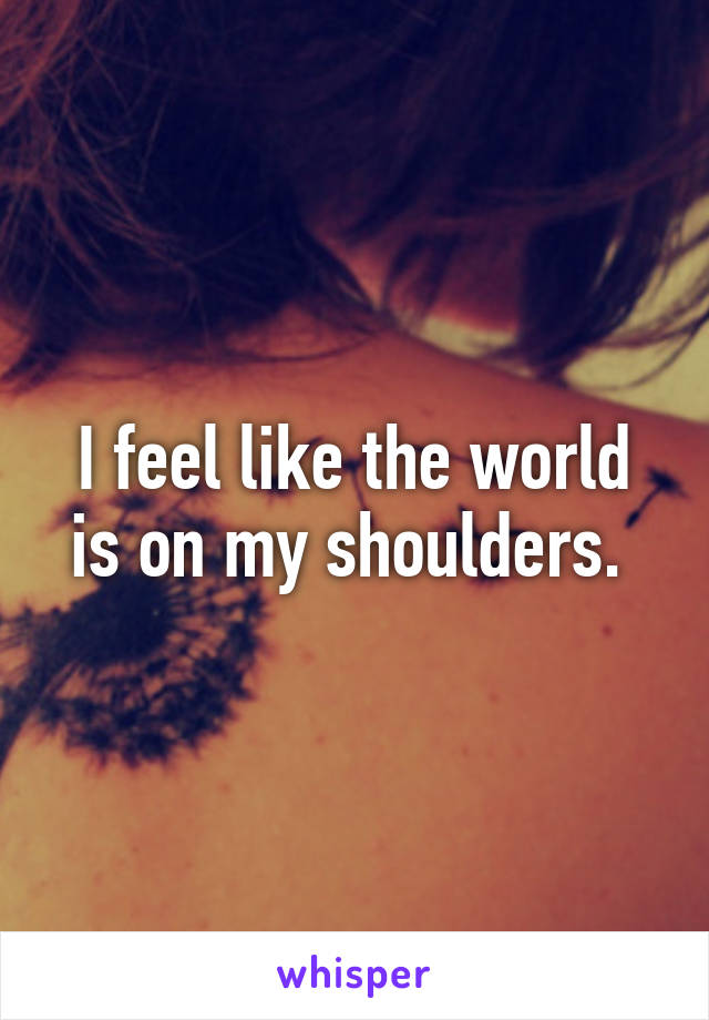 I feel like the world is on my shoulders. 