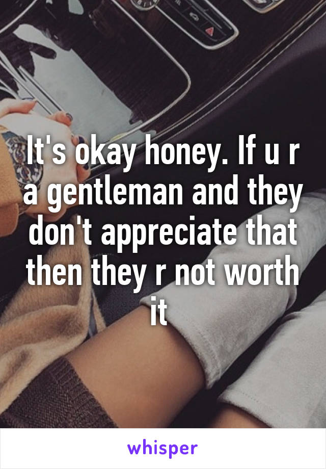 It's okay honey. If u r a gentleman and they don't appreciate that then they r not worth it 