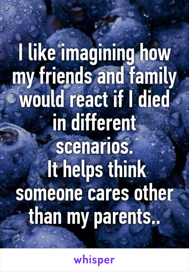 I like imagining how my friends and family would react if I died in different scenarios.
 It helps think someone cares other than my parents..