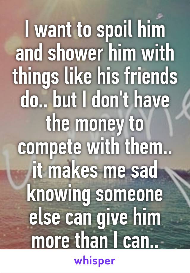 I want to spoil him and shower him with things like his friends do.. but I don't have the money to compete with them.. it makes me sad knowing someone else can give him more than I can..