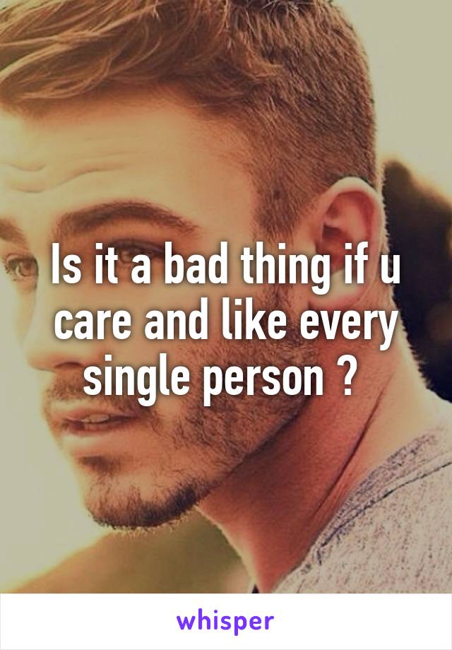 Is it a bad thing if u care and like every single person ? 