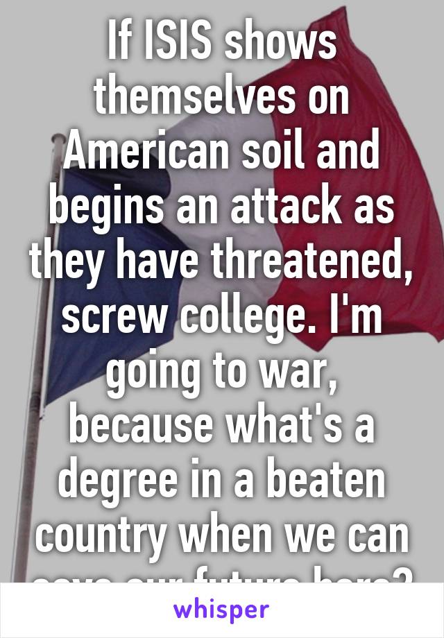 If ISIS shows themselves on American soil and begins an attack as they have threatened, screw college. I'm going to war, because what's a degree in a beaten country when we can save our future here?