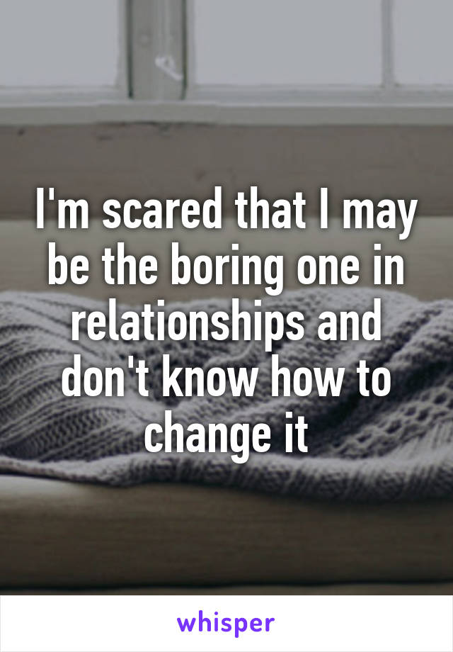 I'm scared that I may be the boring one in relationships and don't know how to change it