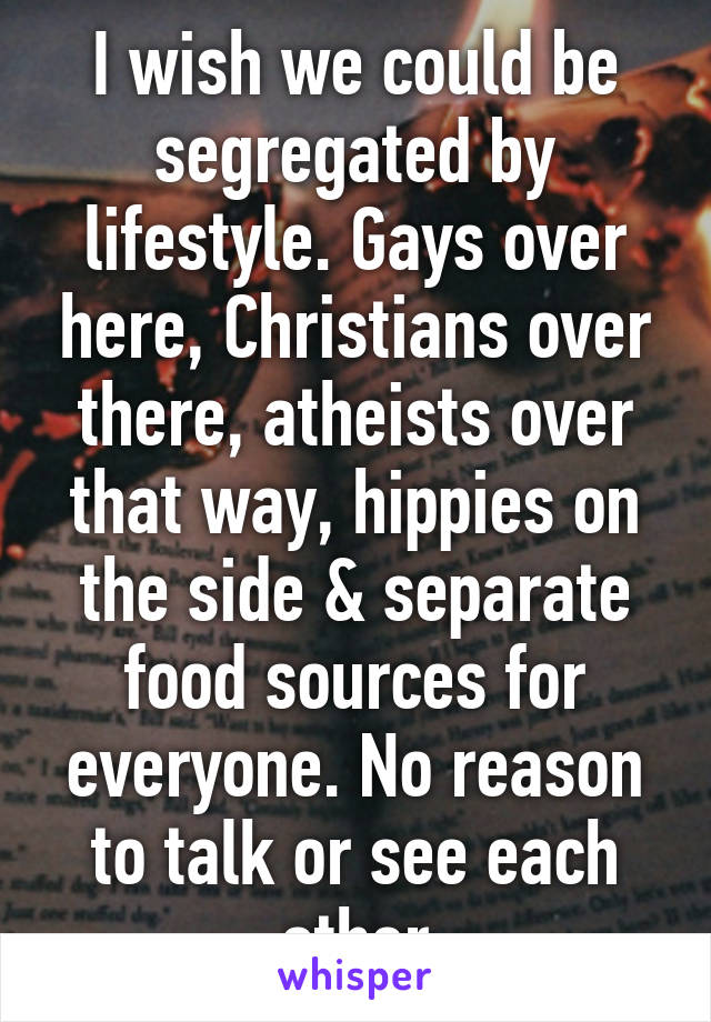 I wish we could be segregated by lifestyle. Gays over here, Christians over there, atheists over that way, hippies on the side & separate food sources for everyone. No reason to talk or see each other