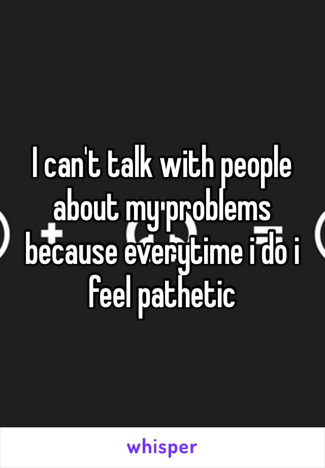 I can't talk with people about my problems because everytime i do i feel pathetic 