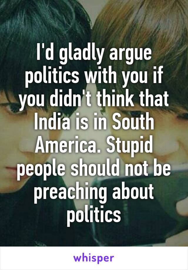 I'd gladly argue politics with you if you didn't think that India is in South America. Stupid people should not be preaching about politics