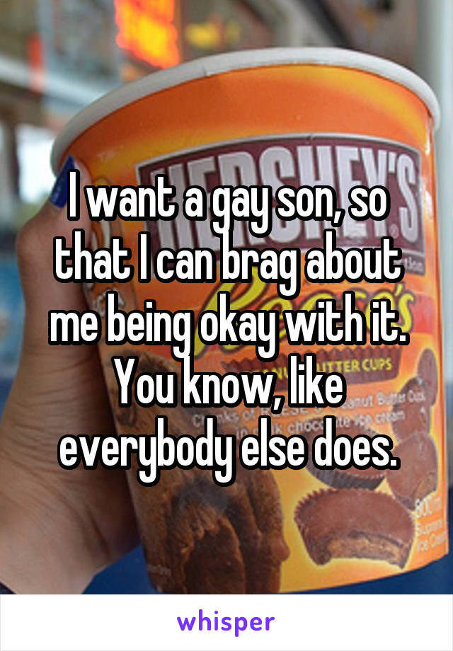 I want a gay son, so that I can brag about me being okay with it.
You know, like everybody else does.