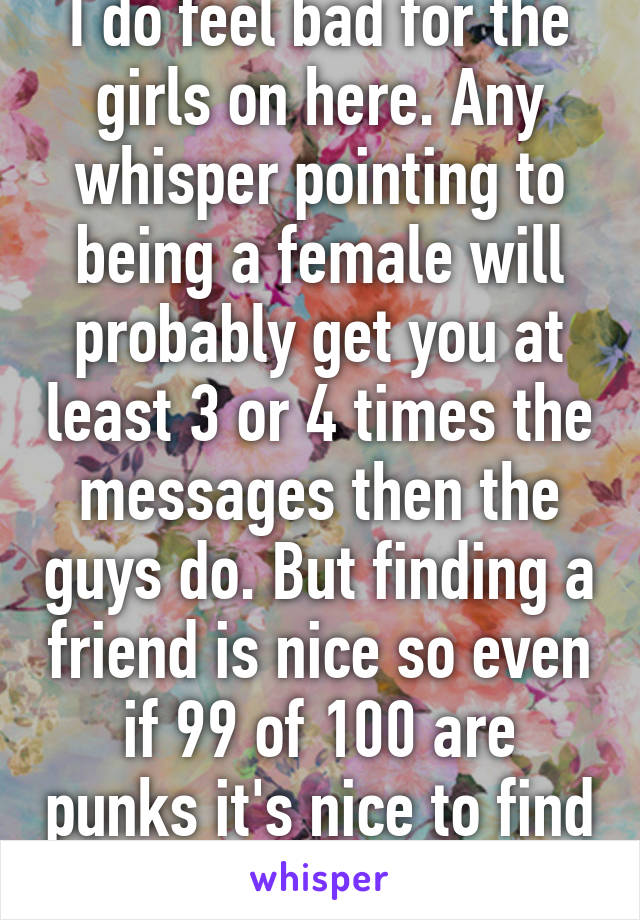 I do feel bad for the girls on here. Any whisper pointing to being a female will probably get you at least 3 or 4 times the messages then the guys do. But finding a friend is nice so even if 99 of 100 are punks it's nice to find 1 friend. 