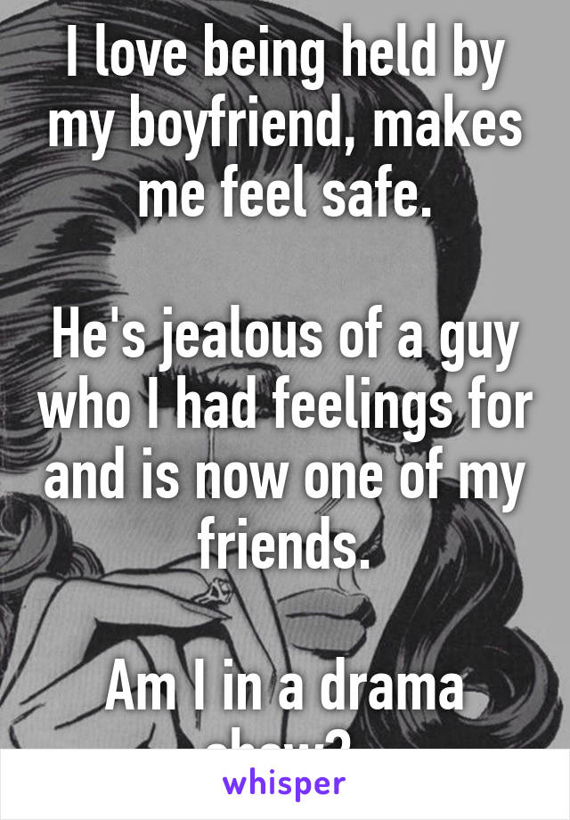 I love being held by my boyfriend, makes me feel safe.

He's jealous of a guy who I had feelings for and is now one of my friends.

Am I in a drama show? 