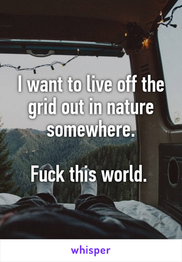 I want to live off the grid out in nature somewhere.

Fuck this world. 