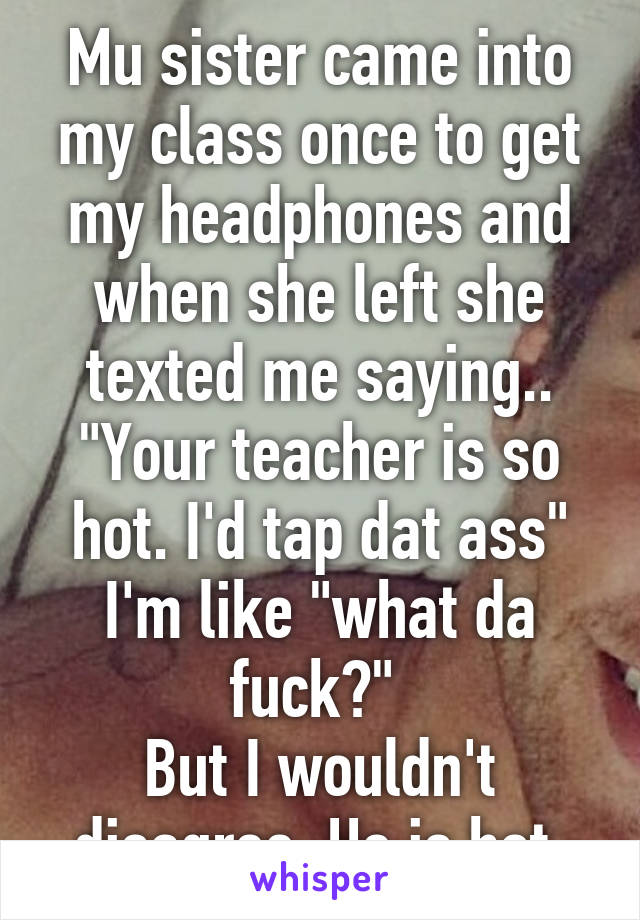 Mu sister came into my class once to get my headphones and when she left she texted me saying..
"Your teacher is so hot. I'd tap dat ass"
I'm like "what da fuck?" 
But I wouldn't disagree. He is hot.