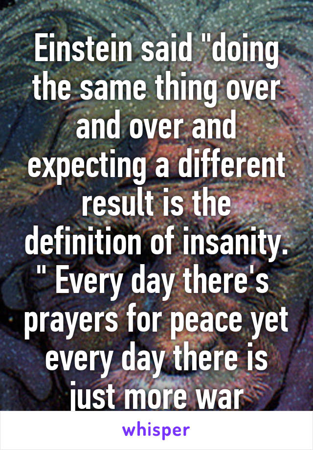 Einstein said "doing the same thing over and over and expecting a different result is the definition of insanity. " Every day there's  prayers for peace yet every day there is just more war