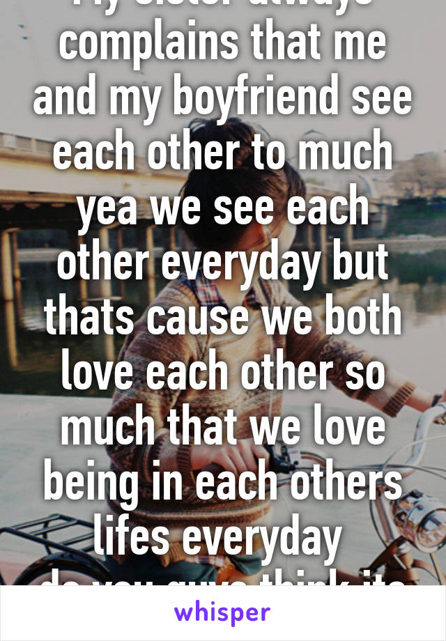 My sister always complains that me and my boyfriend see each other to much yea we see each other everyday but thats cause we both love each other so much that we love being in each others lifes everyday 
do you guys think its bad?  