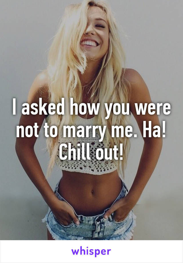 I asked how you were not to marry me. Ha! Chill out!