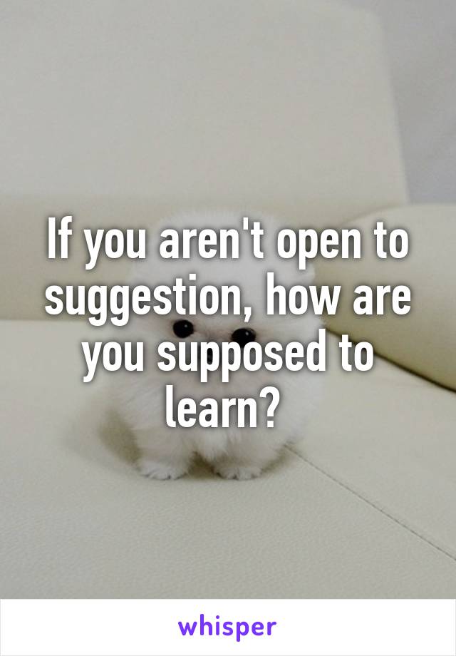 If you aren't open to suggestion, how are you supposed to learn? 