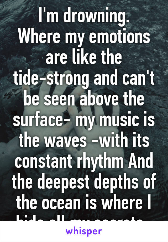 I'm drowning.
Where my emotions are like the tide-strong and can't be seen above the surface- my music is the waves -with its constant rhythm And the deepest depths of the ocean is where I hide all my secrets. 