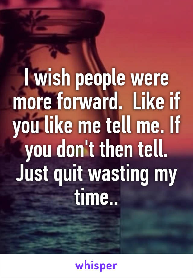 I wish people were more forward.  Like if you like me tell me. If you don't then tell. Just quit wasting my time..