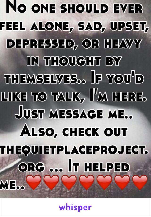 No one should ever feel alone, sad, upset, depressed, or heavy in thought by themselves.. If you'd like to talk, I'm here. Just message me.. Also, check out thequietplaceproject.org ... It helped me..❤️❤️❤️❤️❤️❤️❤️ it gets better