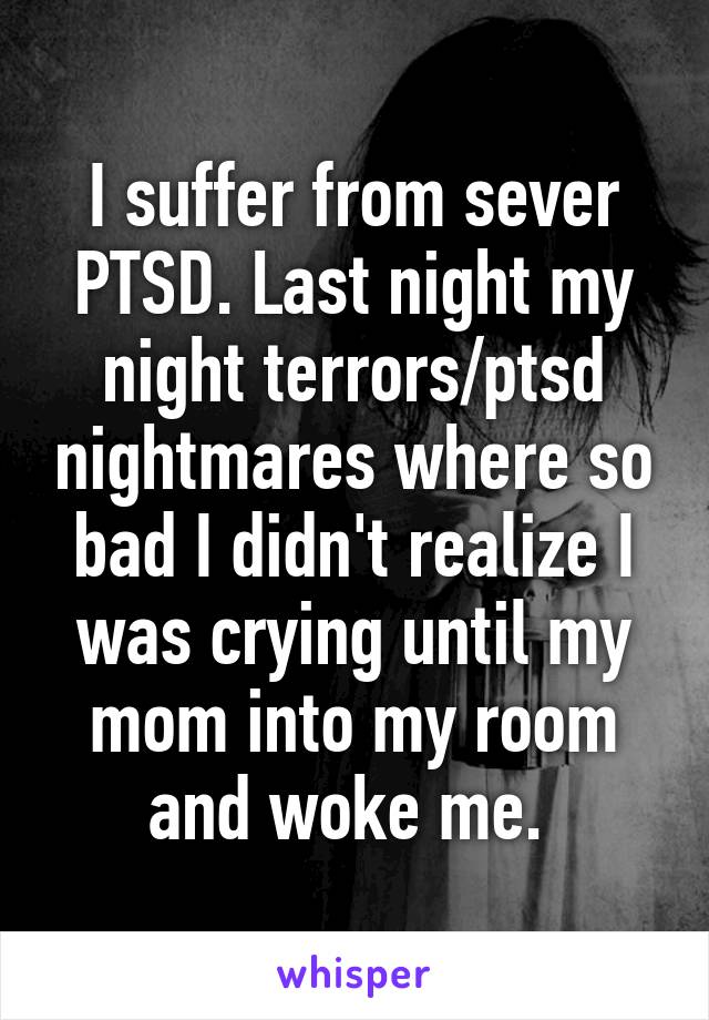 I suffer from sever PTSD. Last night my night terrors/ptsd nightmares where so bad I didn't realize I was crying until my mom into my room and woke me. 