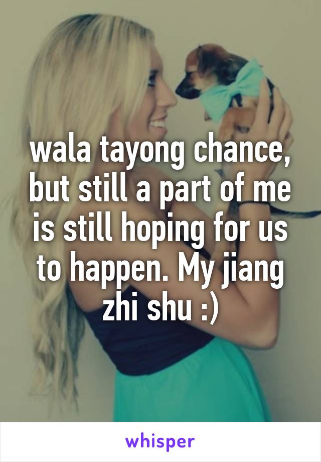 wala tayong chance, but still a part of me is still hoping for us to happen. My jiang zhi shu :)