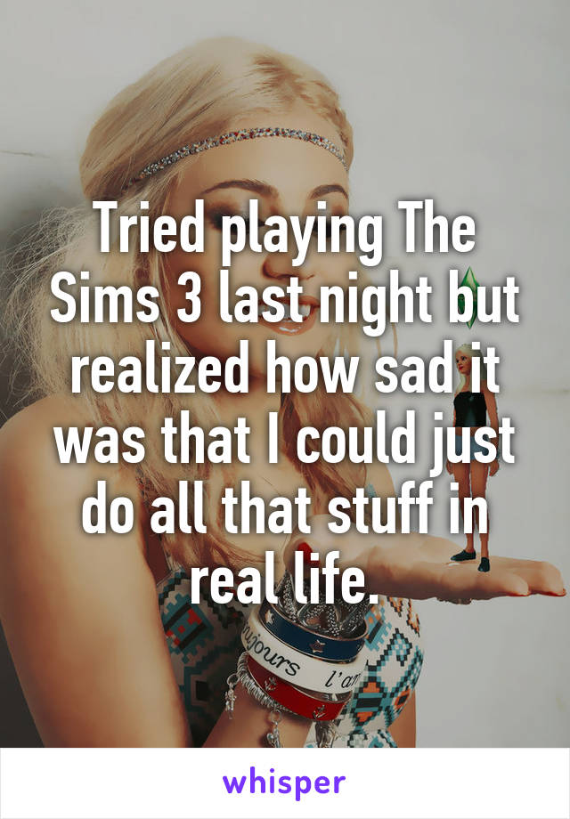 Tried playing The Sims 3 last night but realized how sad it was that I could just do all that stuff in real life.