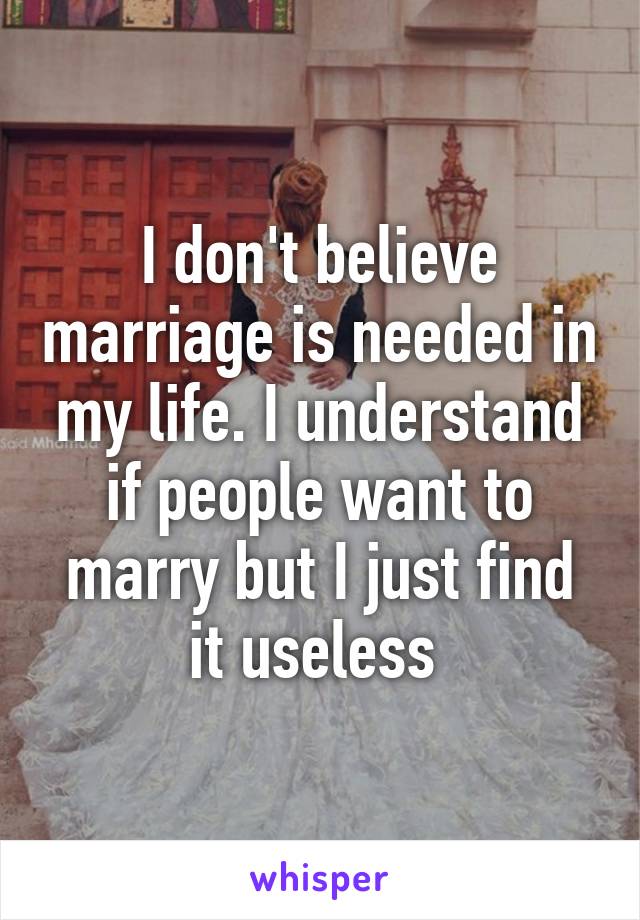 I don't believe marriage is needed in my life. I understand if people want to marry but I just find it useless 