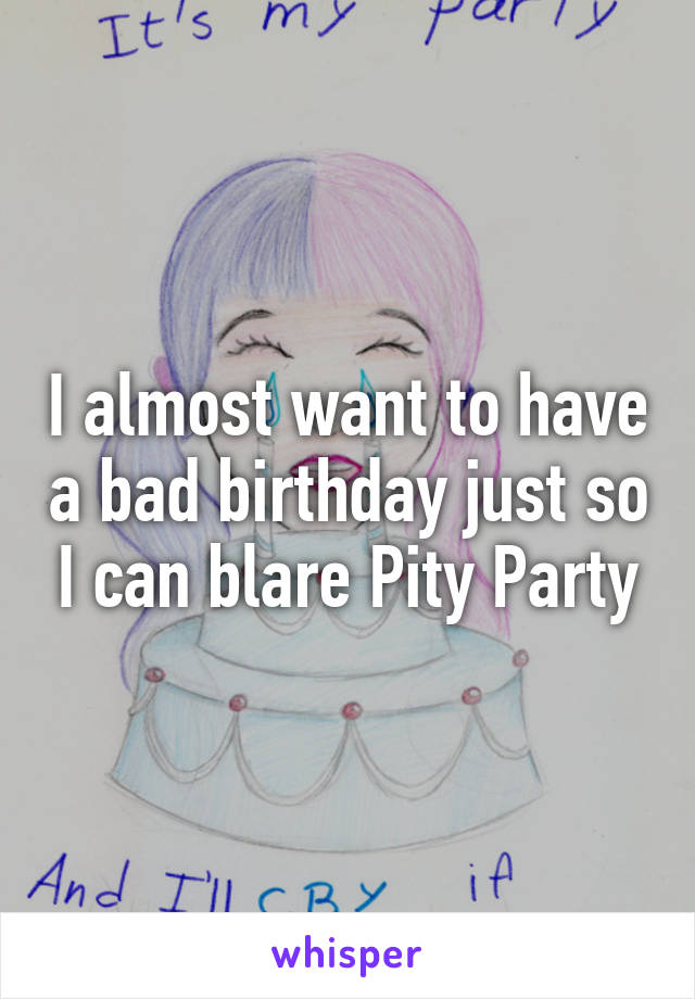 I almost want to have a bad birthday just so I can blare Pity Party