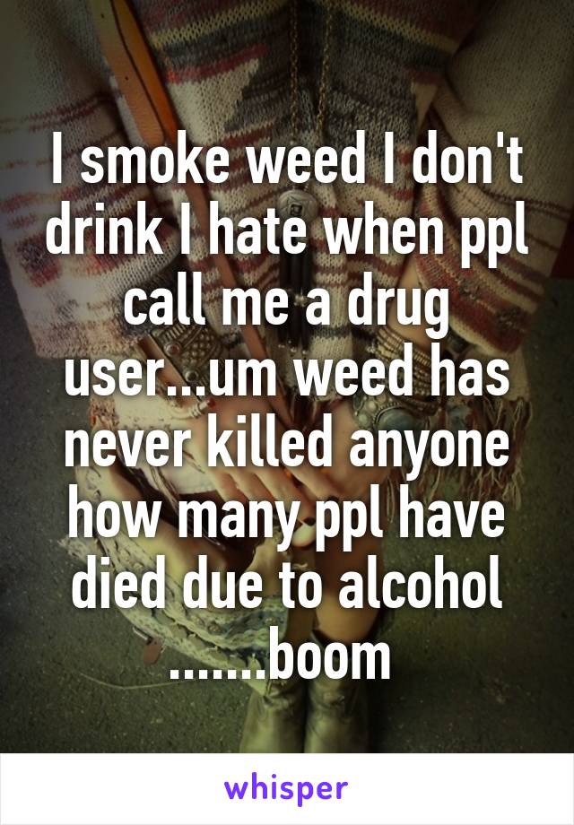 I smoke weed I don't drink I hate when ppl call me a drug user...um weed has never killed anyone how many ppl have died due to alcohol .......boom 