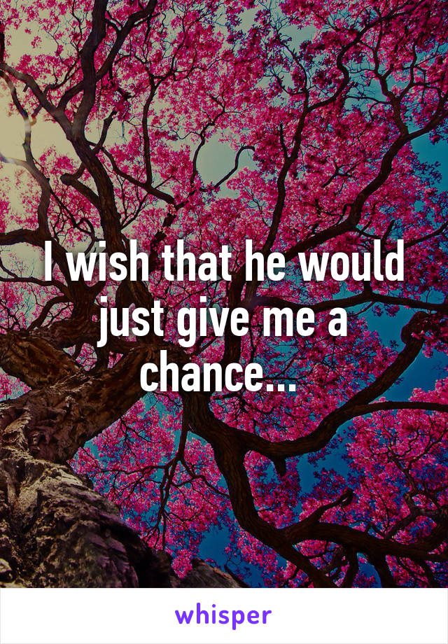 I wish that he would just give me a chance... 