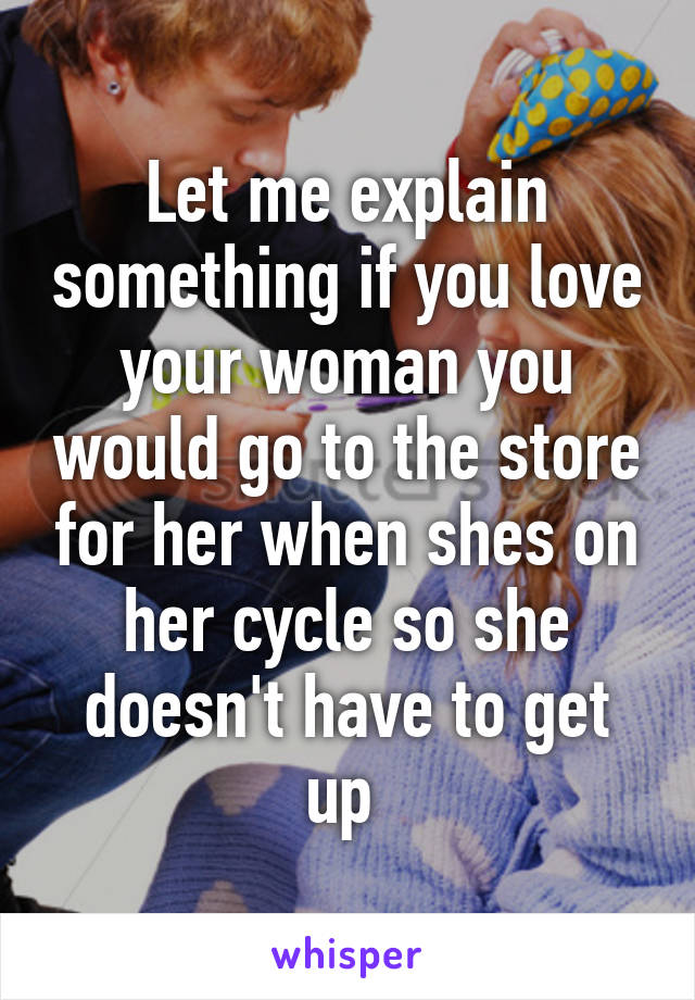 Let me explain something if you love your woman you would go to the store for her when shes on her cycle so she doesn't have to get up 