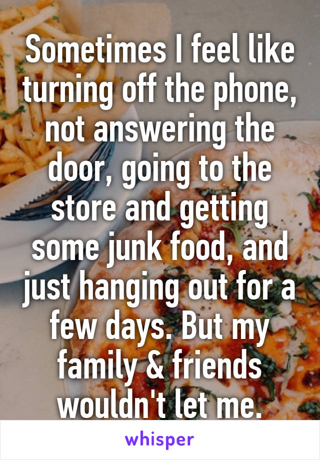 Sometimes I feel like turning off the phone, not answering the door, going to the store and getting some junk food, and just hanging out for a few days. But my family & friends wouldn't let me.