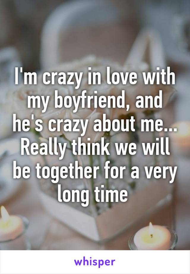 I'm crazy in love with my boyfriend, and he's crazy about me... Really think we will be together for a very long time 