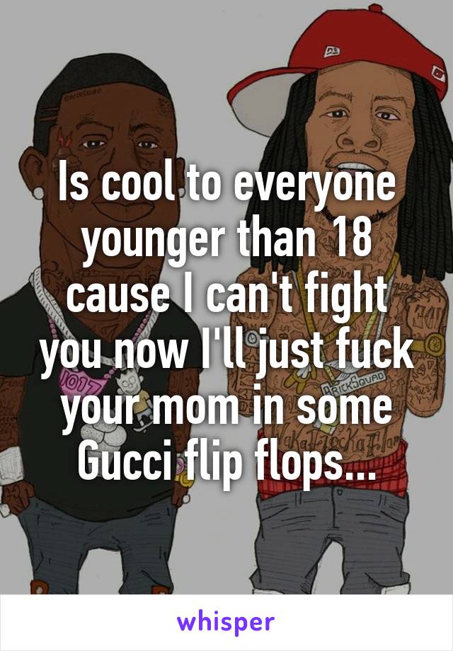 Is cool to everyone younger than 18 cause I can't fight you now I'll just fuck your mom in some Gucci flip flops...