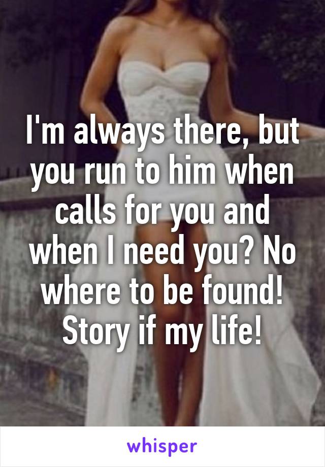 I'm always there, but you run to him when calls for you and when I need you? No where to be found! Story if my life!